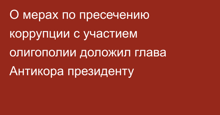 О мерах по пресечению коррупции с участием олигополии доложил глава Антикора президенту