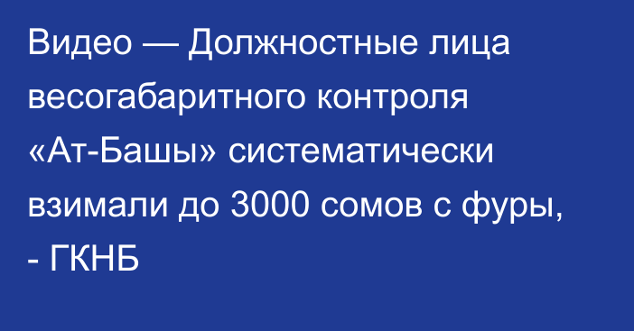 Видео — Должностные лица весогабаритного контроля «Ат-Башы» систематически взимали до 3000 сомов с фуры,  - ГКНБ