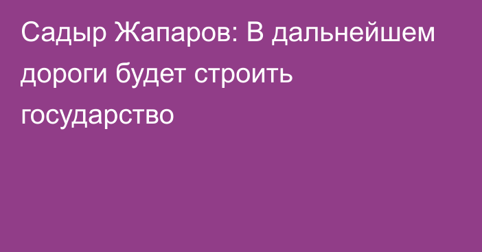 Садыр Жапаров: В дальнейшем дороги будет строить государство