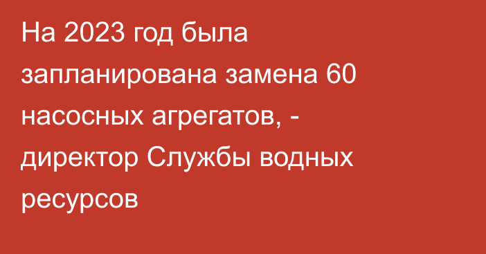 На 2023 год была запланирована замена 60 насосных агрегатов, - директор Службы водных ресурсов