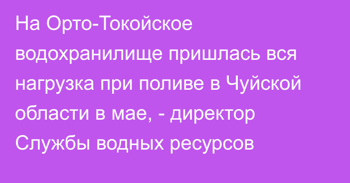 На Орто-Токойское водохранилище пришлась вся нагрузка при поливе в Чуйской области в мае, - директор Службы водных ресурсов