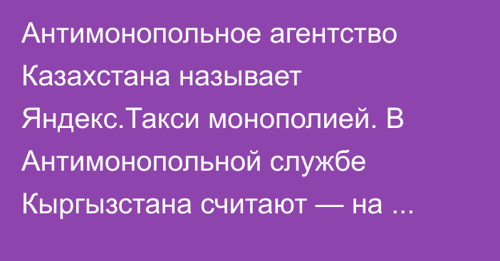 Антимонопольное агентство Казахстана называет Яндекс.Такси монополией. В Антимонопольной службе Кыргызстана считают — на рынке такси монополии нет