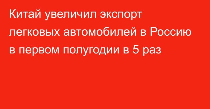 Китай увеличил экспорт легковых автомобилей в Россию в первом полугодии в 5 раз