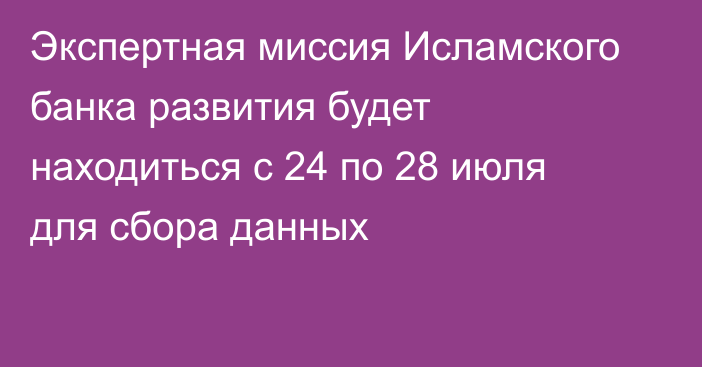 Экспертная миссия Исламского банка развития будет находиться с 24 по 28 июля для сбора данных