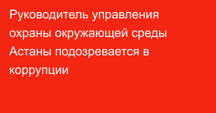 Руководитель управления охраны окружающей среды Астаны подозревается в коррупции