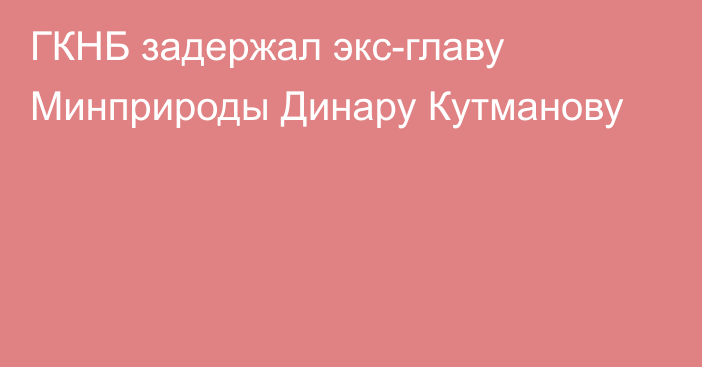 ГКНБ задержал экс-главу Минприроды Динару Кутманову