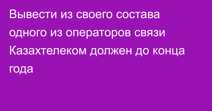 Вывести из своего состава одного из операторов связи Казахтелеком должен до конца года