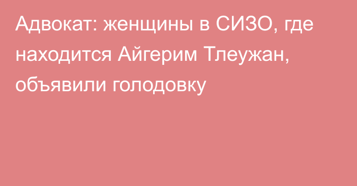 Адвокат: женщины в СИЗО, где находится Айгерим Тлеужан, объявили голодовку