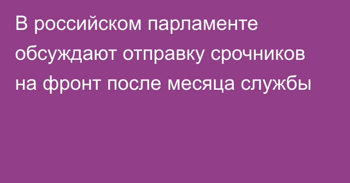 В российском парламенте обсуждают отправку срочников на фронт после месяца службы