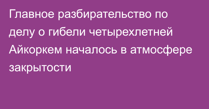 Главное разбирательство по делу о гибели четырехлетней Айкоркем началось в атмосфере закрытости