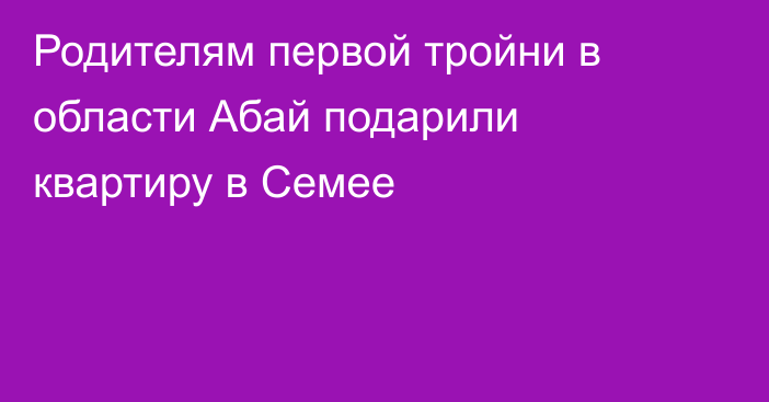 Родителям первой тройни в области Абай подарили квартиру в Семее