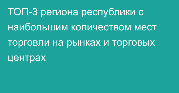 ТОП-3 региона республики с наибольшим количеством мест торговли на рынках и торговых центрах