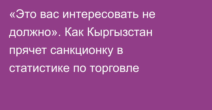 «Это вас интересовать не должно». Как Кыргызстан прячет санкционку в статистике по торговле