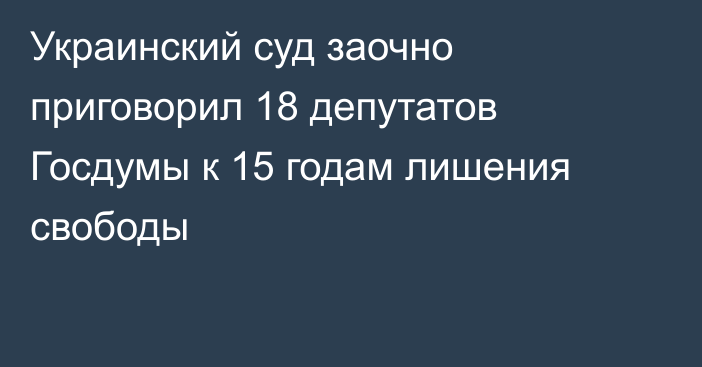 Украинский суд заочно приговорил 18 депутатов Госдумы к 15 годам лишения свободы