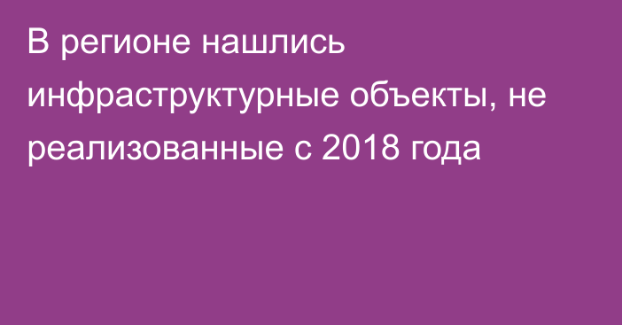 В регионе нашлись инфраструктурные объекты, не реализованные с 2018 года