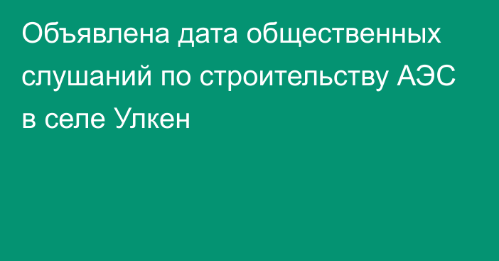 Объявлена дата общественных слушаний по строительству АЭС в селе Улкен