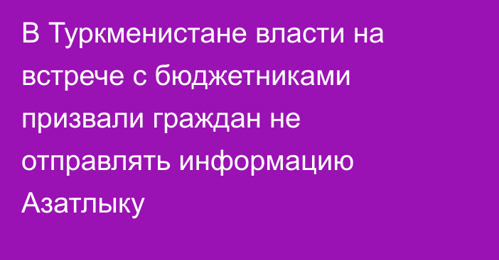 В Туркменистане власти на встрече с бюджетниками призвали граждан не отправлять информацию Азатлыку