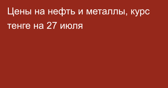 Цены на нефть и металлы, курс тенге на 27 июля