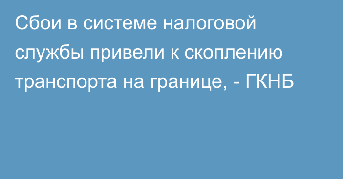 Сбои в системе налоговой службы привели к скоплению транспорта на границе, - ГКНБ