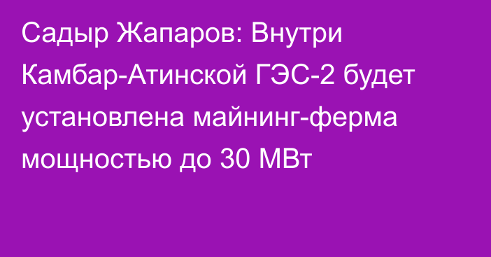 Садыр Жапаров: Внутри Камбар-Атинской ГЭС-2 будет установлена майнинг-ферма мощностью до 30 МВт