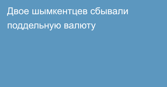 Двое шымкентцев сбывали поддельную валюту