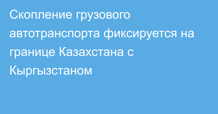 Скопление грузового автотранспорта фиксируется на границе Казахстана с Кыргызстаном