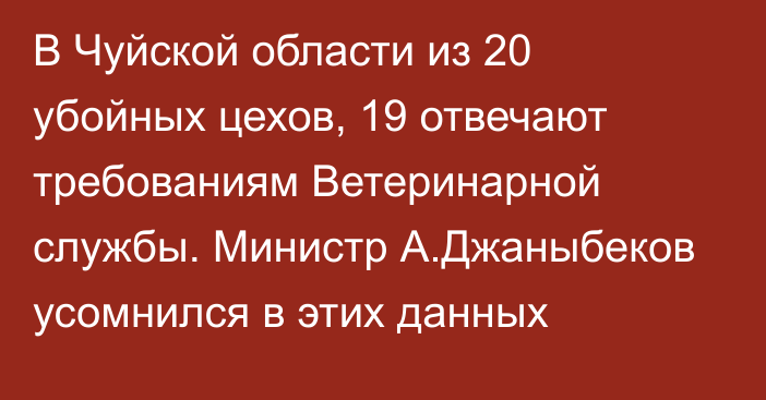 В Чуйской области из 20 убойных цехов, 19 отвечают требованиям Ветеринарной службы. Министр А.Джаныбеков усомнился в этих данных 