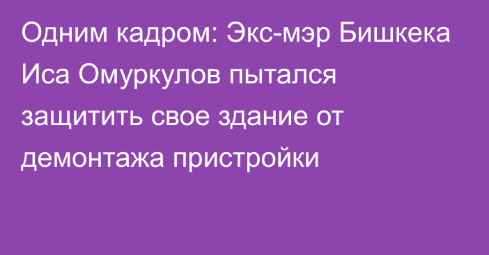 Одним кадром: Экс-мэр Бишкека Иса Омуркулов пытался защитить свое здание от демонтажа пристройки