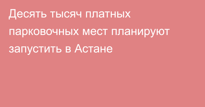 Десять тысяч платных парковочных мест планируют запустить в Астане