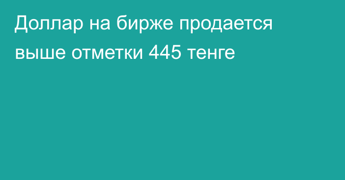 Доллар на бирже продается выше отметки 445    тенге