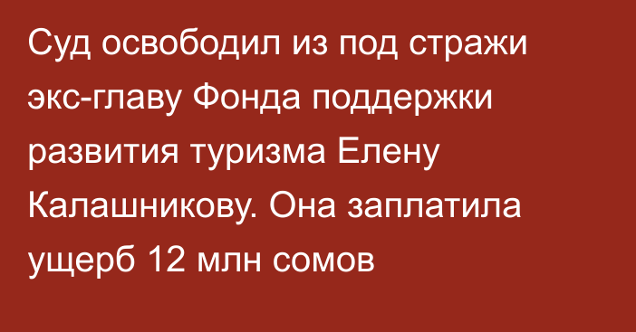 Суд освободил из под стражи экс-главу Фонда поддержки развития туризма Елену Калашникову. Она заплатила ущерб 12 млн сомов