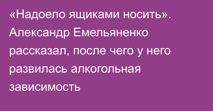 «Надоело ящиками носить». Александр Емельяненко рассказал, после чего у него развилась алкогольная зависимость