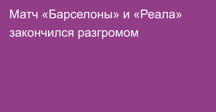 Матч «Барселоны» и «Реала» закончился разгромом