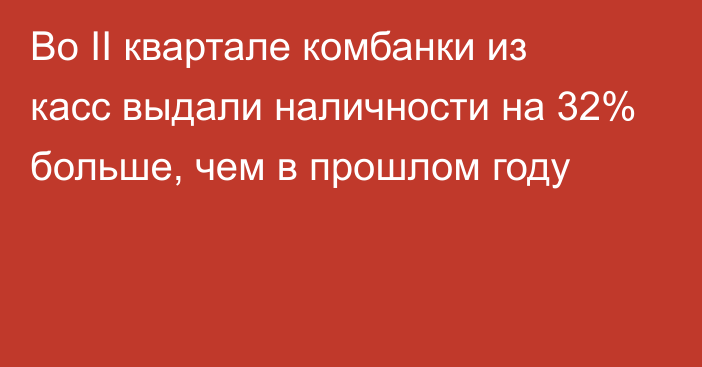 Во II квартале комбанки из касс выдали наличности на 32% больше, чем в прошлом году