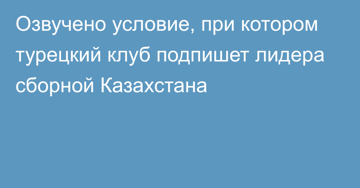 Озвучено условие, при котором турецкий клуб подпишет лидера сборной Казахстана