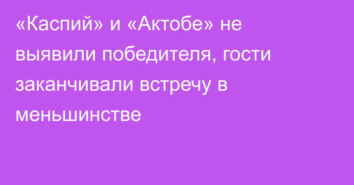 «Каспий» и «Актобе» не выявили победителя, гости заканчивали встречу в меньшинстве