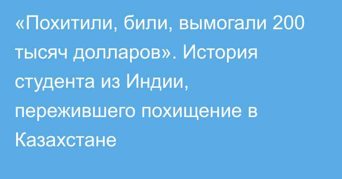 «Похитили, били, вымогали 200 тысяч долларов». История студента из Индии, пережившего похищение в Казахстане