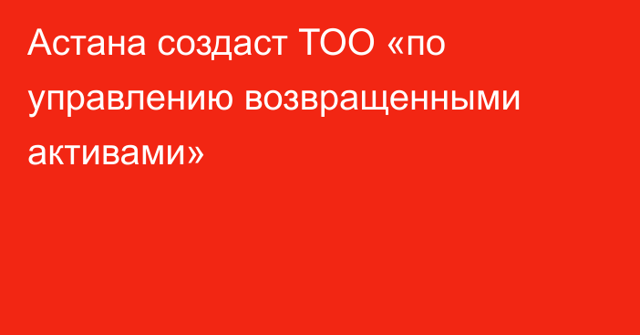 Астана создаст  ТОО «по управлению возвращенными активами»