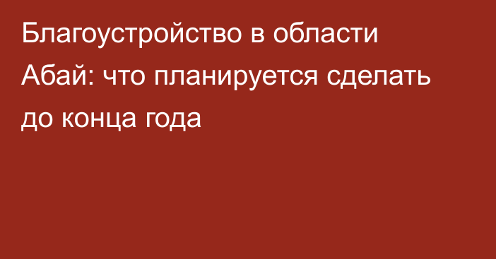 Благоустройство в области Абай: что планируется сделать до конца года