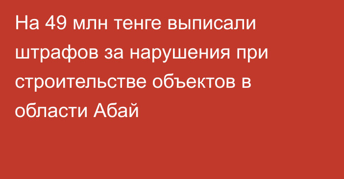 На 49 млн тенге выписали штрафов за нарушения при строительстве объектов в области Абай