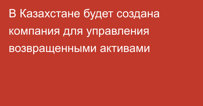 В Казахстане будет создана компания для управления возвращенными активами