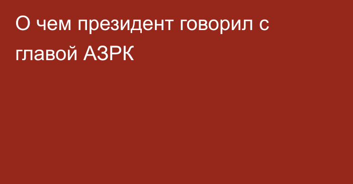 О чем президент говорил с главой АЗРК