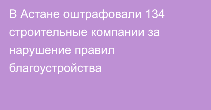 В Астане оштрафовали 134 строительные компании за нарушение правил благоустройства