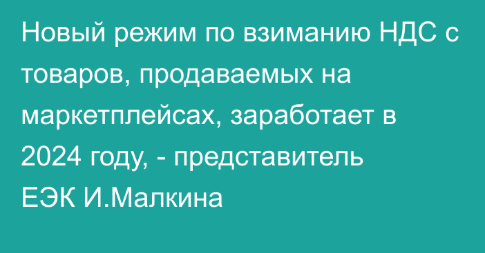 Новый режим по взиманию НДС с товаров, продаваемых на маркетплейсах, заработает в 2024 году, - представитель ЕЭК И.Малкина