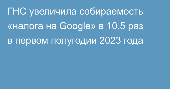 ГНС увеличила собираемость «налога на Google» в 10,5 раз в первом полугодии 2023 года