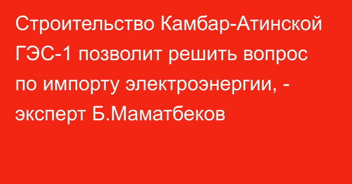 Строительство Камбар-Атинской ГЭС-1 позволит решить вопрос по импорту электроэнергии, - эксперт Б.Маматбеков