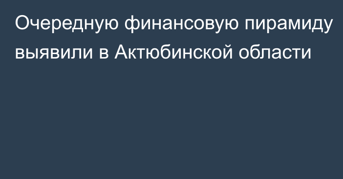 Очередную финансовую пирамиду выявили в Актюбинской области