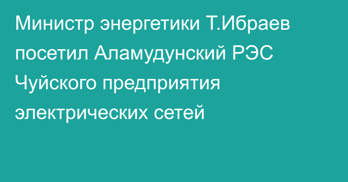 Министр энергетики Т.Ибраев посетил Аламудунский РЭС Чуйского предприятия электрических сетей