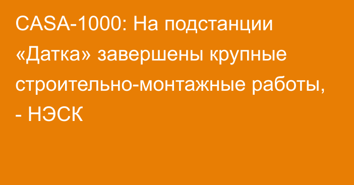 CASA-1000: На подстанции «Датка» завершены крупные строительно-монтажные работы, - НЭСК