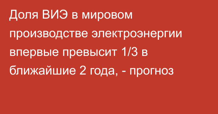 Доля ВИЭ в мировом производстве электроэнергии впервые превысит 1/3 в ближайшие 2 года, - прогноз 